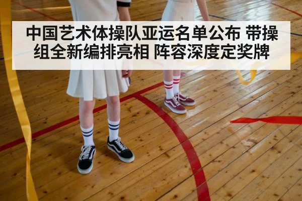 中国艺术体操队亚运名单公布 带操组全新编排亮相 阵容深度定奖牌